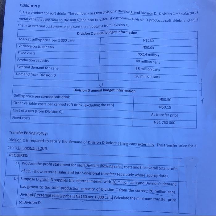 QUESTION 3
CD Is a producer of soft drinks. The company has two divisions: Division Cand Division D. Division C manufactures
metal cans that are sold to Division Djand also to external customers. Division D produces soft drinks and sells
them to external customers in the cans that it obtains from Division C.
Division C annual budget information
N$130
Market selling price per 1 000 cans
N$0.04
Variable costs per can
N$2.4 million
Fixed costs
40 million cans
Production capacity
38 million cans
External demand for cans
20 million cans
Demand from Division D
Division D annual budget information
Selling price per canned soft drink
N$0.50
Other variable costs per canned soft drink (excluding the can)
N$0.15
Cost of a can (from Division C)
At transfer price
Fixed costs
N$1 750 000
Transfer Pricing Policy:
Division C is required to satisfy the demand of Division D before selling cans externally. The transfer price for a
can is full cost-plus 20%.
REQUIRED:
a) Produce the profit statement for each Division showing sales, costs and the overall total profit
of CD. (show external sales and inter-divisional transfers separately where appropriate).
b) Suppose Division D supplies the external market with 20 million cansland Division's demand
has grown to the total production capacity of Division C from the current 20 million cans.
DivisionCexternal selling price is N$150 per 1,000 cans Calculate the minimum transfer price
to Division D
