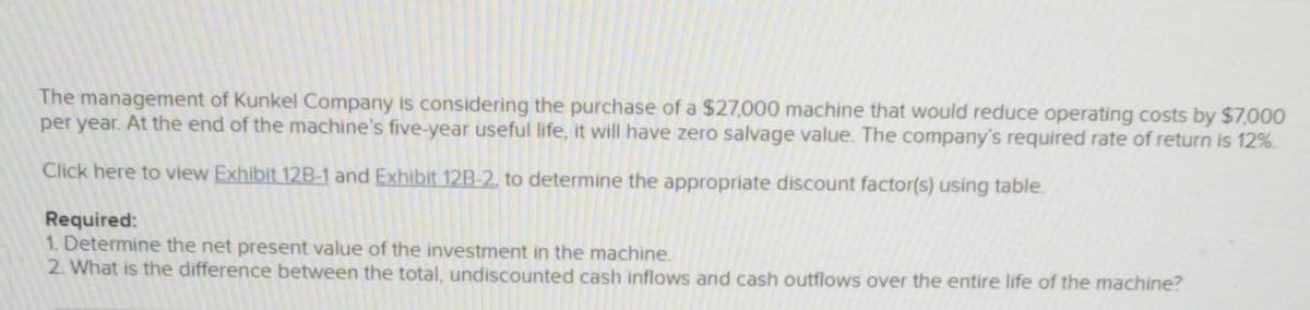 The management of Kunkel Company is considering the purchase of a $27,000 machine that would reduce operating costs by $7,000
per year. At the end of the machine's five-year useful life, it will have zero salvage value. The company's required rate of return is 12%.
Click here to view Exhibit 12B-1 and Exhibit 12B-2, to determine the appropriate discount factor(s) using table.
Required:
1. Determine the net present value of the investment in the machine.
2. What is the difference between the total, undiscounted cash inflows and cash outflows over the entire life of the machine?
