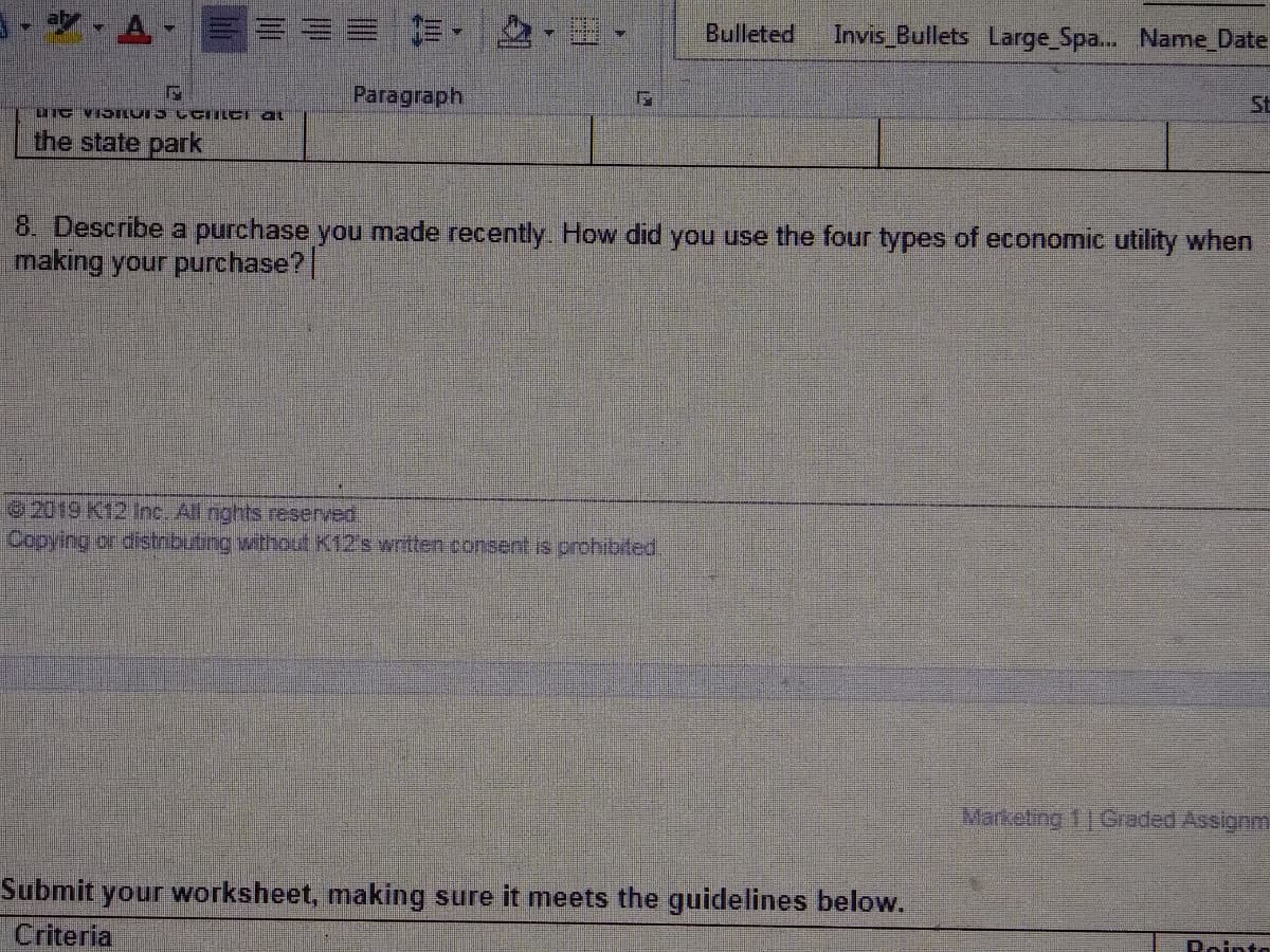 前, ,田
Bulleted
Invis Bullets Large_Spa... Name_Date
Paragraph
St
IIG VISILUI5 C CIILCI a
the state park
8. Describe a purchase you made recently. How did you use the four types of economic utility when
making your purchase?
2019 K12 Inc. All nghts reserved,
Copying or distributing without K12's written consent is prohibited.
Marketing 11 Graded Assignm
Submit your worksheet, making sure it meets the guidelines below.
Criteria
Rointo
