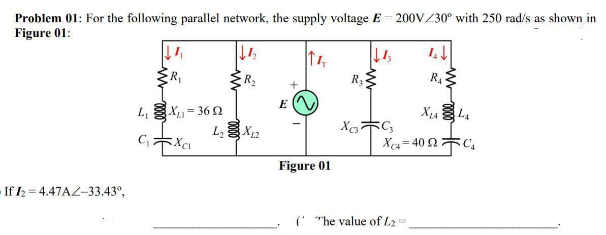 Problem 01: For the following parallel network, the supply voltage E = 200VZ30° with 250 rad/s as shown in
Figure 01:
R2
R3
R4
E
L, X1= 36 2
L X12
X1A L4
X 木。
Xc4 = 40 2 C,
Figure 01
If I2 = 4.47A-33.43°,
( The value of L2 =
