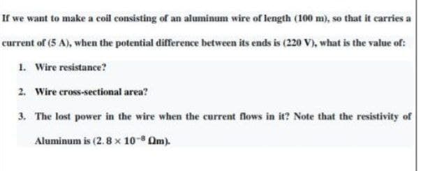 If we want to make a coil consisting of an aluminum wire of length (100 m), so that it carries a
current of (5 A), when the potential difference between its ends is (220 V), what is the value of:
1. Wire resistance?
2. Wire cross-sectional area?
3. The lost power in the wire when the current flows in it? Note that the resistivity of
Aluminum is (2.8 x 10-8 Am).
