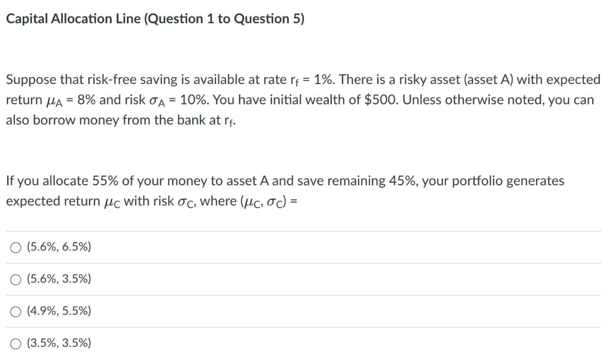 Capital Allocation Line (Question 1 to Question 5)
Suppose that risk-free saving is available at rate r₁ = 1%. There is a risky asset (asset A) with expected
return μA = 8% and risk σA = 10%. You have initial wealth of $500. Unless otherwise noted, you can
also borrow money from the bank at rf.
If you allocate 55% of your money to asset A and save remaining 45%, your portfolio generates
expected return μc with risk σc, where (μc, σc) =
(5.6%, 6.5%)
(5.6%, 3.5%)
(4.9%, 5.5%)
(3.5%, 3.5%)