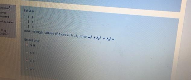 stion 3
Let A=
t yet
wwed
orked out of
and the eigenvalues of A are A, . A, then A + Ag? + Ag
fog
intion
Select one
a. 0
C.9
