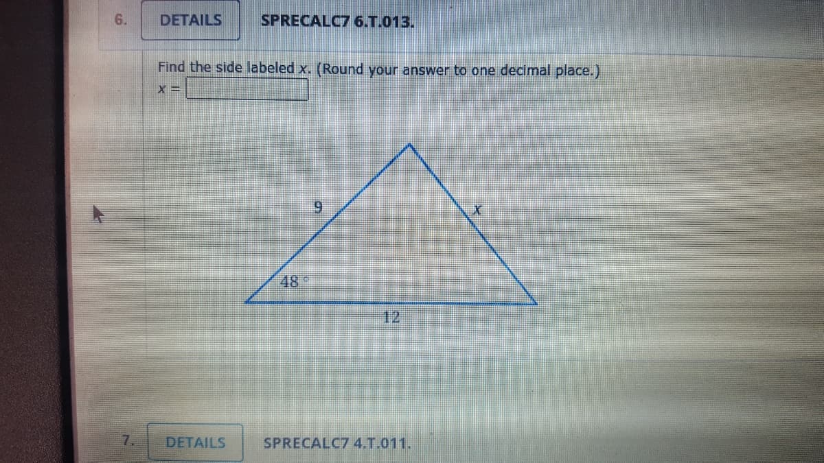 6.
DETAILS
SPRECALC7 6.T.013.
Find the side labeled x. (Round your answer to one decimal place.)
x =
6.
489
12
7.
DETAILS
SPRECALC7 4.T.011.
