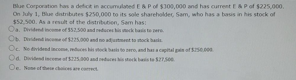 Blue Corporation has a deficit in accumulated E & P of $300,000 and has current E & P of $225,000.
On July 1, Blue distributes $250,000 to its sole shareholder, Sam, who has a basis in his stock of
$52,500. As a result of the distribution, Sam has:
Oa. Dividend income of $52,500 and reduces his stock basis to zero.
Ob. Dividend income of $225,000 and no adjustment to stock basis.
Oc. No dividend income, reduces his stock basis to zero, and has a capital gain of $250,000.
Od. Dividend income of $225,000 and reduces his stock basis to $27,500.
Oe. None of these choices are correct.
