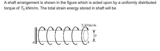 A shaft arrangement is shown in the figure which is acted upon by a uniformly distributed
torque of To kNm/m. The total strain energy stored in shaft will be
TkNm/m