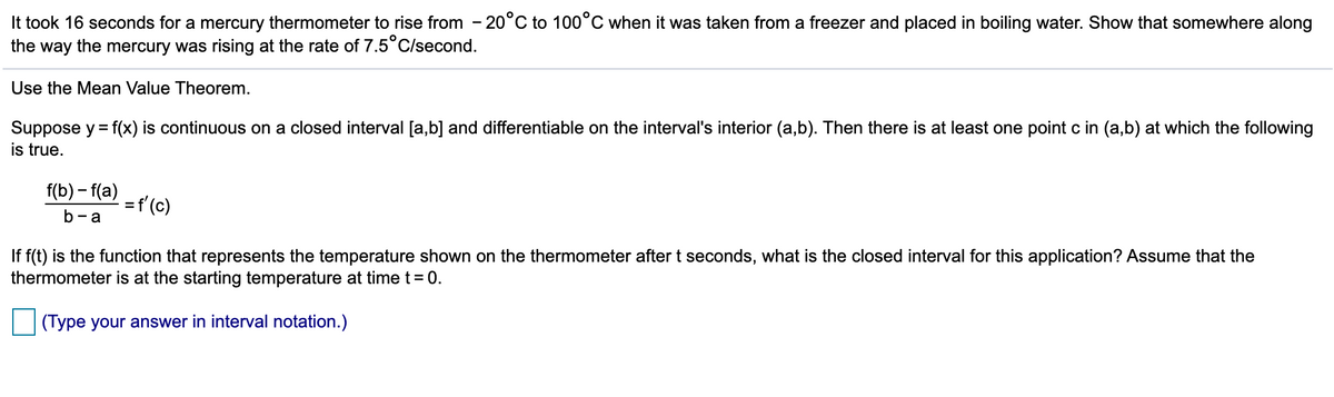 It took 16 seconds for a mercury thermometer to rise from - 20°C to 100°C when it was taken from a freezer and placed in boiling water. Show that somewhere along
the way the mercury was rising at the rate of 7.5°C/second.
Use the Mean Value Theorem.
Suppose y = f(x) is continuous on a closed interval [a,b] and differentiable on the interval's interior (a,b). Then there is at least one point c in (a,b) at which the following
is true.
f(b) – f(a)
=f'(c)
b-a
If f(t) is the function that represents the temperature shown on the thermometer after t seconds, what is the closed interval for this application? Assume that the
thermometer is at the starting temperature at time t= 0.
(Type your answer in interval notation.)
