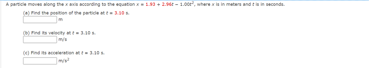 A particle moves along the x axis according to the equation x = 1.93 + 2.96t – 1.00t2, where x is in meters and t is in seconds.
(a) Find the position of the particle at t = 3.10 s.
(b) Find its velocity at t = 3.10 s.
m/s
(c) Find its acceleration at t = 3.10 s.
m/s2
