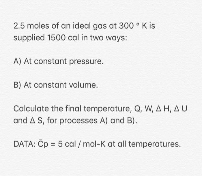 2.5 moles of an ideal gas at 300 ° K is
supplied 1500 cal in two ways:
A) At constant pressure.
B) At constant volume.
Calculate the final temperature, Q, W, A H, A U
and A S, for processes A) and B).
DATA: Čp = 5 cal / mol-K at all temperatures.
%3D
