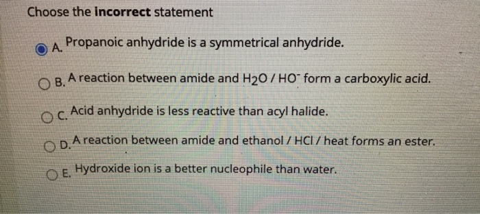 Choose the incorrect statement
OA Propanoic anhydride is a symmetrical anhydride.
А.
ORA reaction between amide and H20/ HO form a carboxylic acid.
Acid anhydride is less reactive than acyl halide.
OC.
ORAreaction between amide and ethanol / HCl / heat forms an ester.
O E.
Hydroxide ion is a better nucleophile than water.
