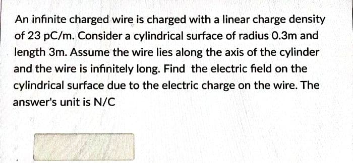 An infinite charged wire is charged with a linear charge density
of 23 pC/m. Consider a cylindrical surface of radius 0.3m and
length 3m. Assume the wire lies along the axis of the cylinder
and the wire is infinitely long. Find the electric field on the
cylindrical surface due to the electric charge on the wire. The
answer's unit is N/C
