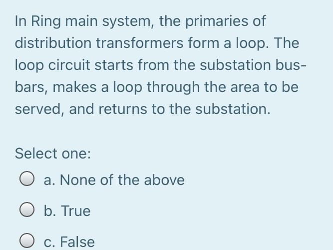 In Ring main system, the primaries of
distribution transformers form a loop. The
loop circuit starts from the substation bus-
bars, makes a loop through the area to be
served, and returns to the substation.
Select one:
O a. None of the above
O b. True
O c. False
