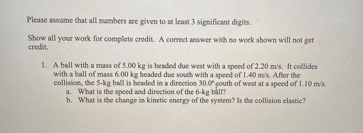 Please assume that all numbers are given to at least 3 significant digits.
Show all your work for complete credit. A correct answer with no work shown will not get
credit.
1. A ball with a mass of 5.00 kg is headed due west with a speed of 2.20 m/s. It collides
with a ball of mass 6.00 kg headed due south with a speed of 1.40 m/s. After the
collision, the 5-kg ball is headed in a direction 30.0° south of west at a speed of 1.10 m/s.
a. What is the speed and direction of the 6-kg båll?
b. What is the change in kinetic energy of the system? Is the collision elastic?
