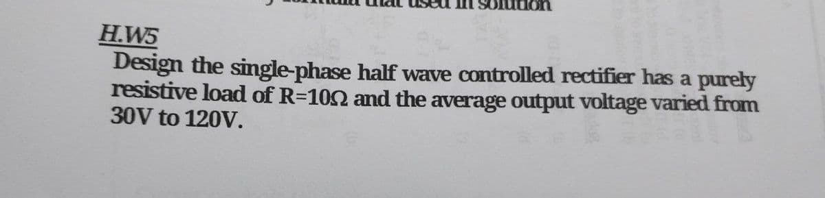 lution
H.W5
Design the single-phase half wave controlled rectifier has a purely
resistive load of R=1002 and the average output voltage varied from
30V to 120V.