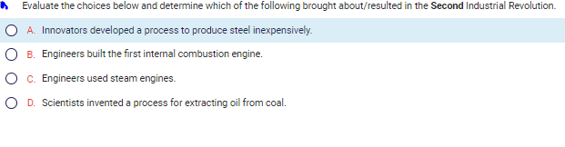 A
Evaluate the choices below and determine which of the following brought about/resulted in the Second Industrial Revolution.
A. Innovators developed a process to produce steel inexpensively.
B. Engineers built the first internal combustion engine.
C. Engineers used steam engines.
D. Scientists invented a process for extracting oil from coal.