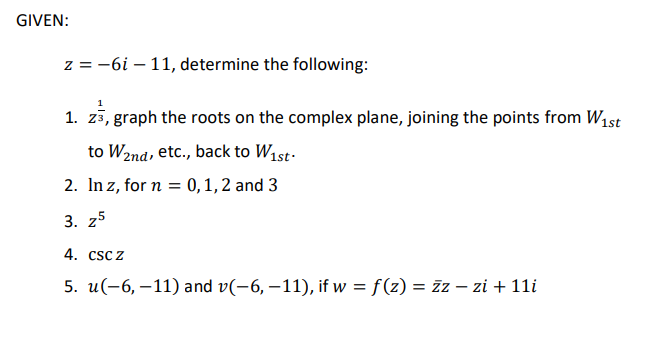 GIVEN:
z = -6i – 11, determine the following:
1. zš, graph the roots on the complex plane, joining the points from W1st
to W2nd, etc., back to W1st.
2. In z, for n = 0,1,2 and 3
3. 25
4. CSC Z
5. u(-6, –11) and v(-6, –11), if w = f(z) = zz – zi + 11i
