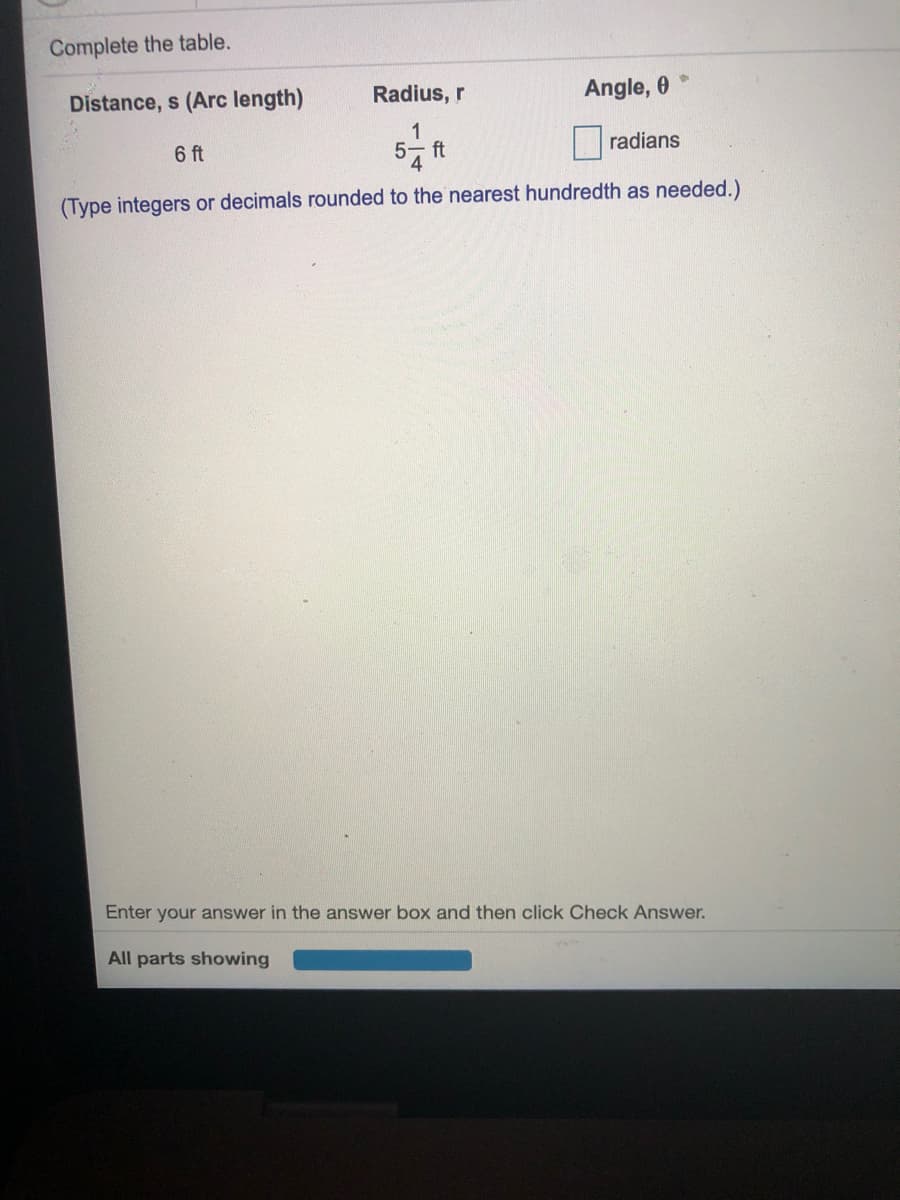 Complete the table.
Distance, s (Arc length)
Radius, r
Angle, 0
6 ft
1
5- ft
radians
(Type integers or decimals rounded to the nearest hundredth as needed.)
Enter your answer in the answer box and then click Check Answer.
All parts showing
