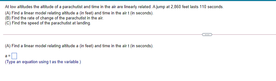 At low altitudes the altitude of a parachutist and time in the air are linearly related. A jump at 2,860 feet lasts 110 seconds.
(A) Find a linear model relating altitude a (in feet) and time in the air t (in seconds).
(B) Find the rate of change of the parachutist in the air.
(C) Find the speed of the parachutist at landing.
(A) Find a linear model relating altitude a (in feet) and time in the air t (in seconds).
a =
(Type an equation using t as the variable.)
