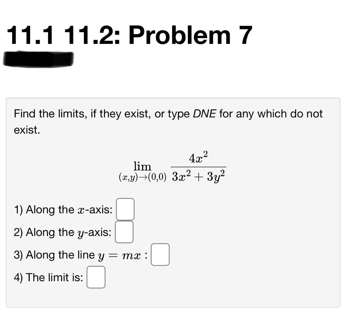 11.1 11.2: Problem 7
Find the limits, if they exist, or type DNE for any which do not
exist.
4x2
lim
(x,y)→(0,0) 3x² + 3y?
1) Along the x-axis:
2) Along the y-axis:
3) Along the line y = mx :
4) The limit is:
