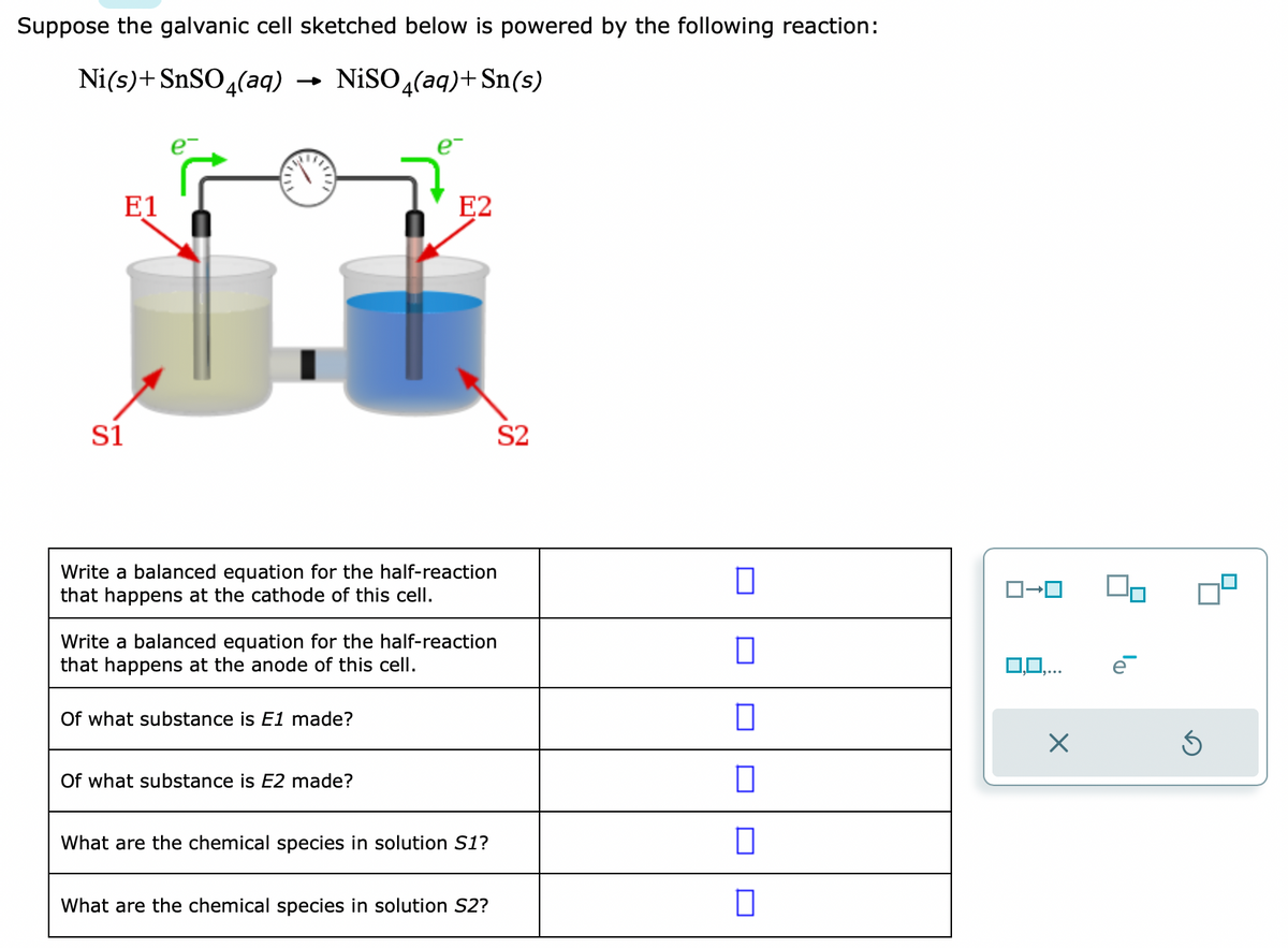 Suppose the galvanic cell sketched below is powered by the following reaction:
Ni(s)+ SnSO4(aq)
NiSO4(aq) + Sn(s)
E1
S1
Write a balanced equation for the half-reaction
that happens at the cathode of this cell.
E2
Write a balanced equation for the half-reaction
that happens at the anode of this cell.
Of what substance is E1 made?
Of what substance is E2 made?
What are the chemical species in solution S1?
What are the chemical species in solution S2?
S2
П
0
0
0
0
□
ロ→ロ
X
Ś