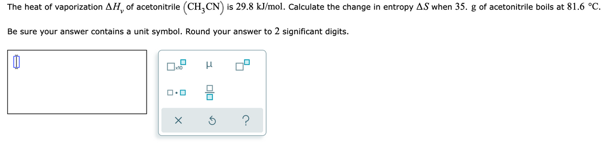 The heat of vaporization AH, of acetonitrile (CH,CN) is 29.8 kJ/mol. Calculate the change in entropy AS when 35. g of acetonitrile boils at 81.6 °C.
V
Be sure your answer contains a unit symbol. Round your answer to 2 significant digits.
x10
?
