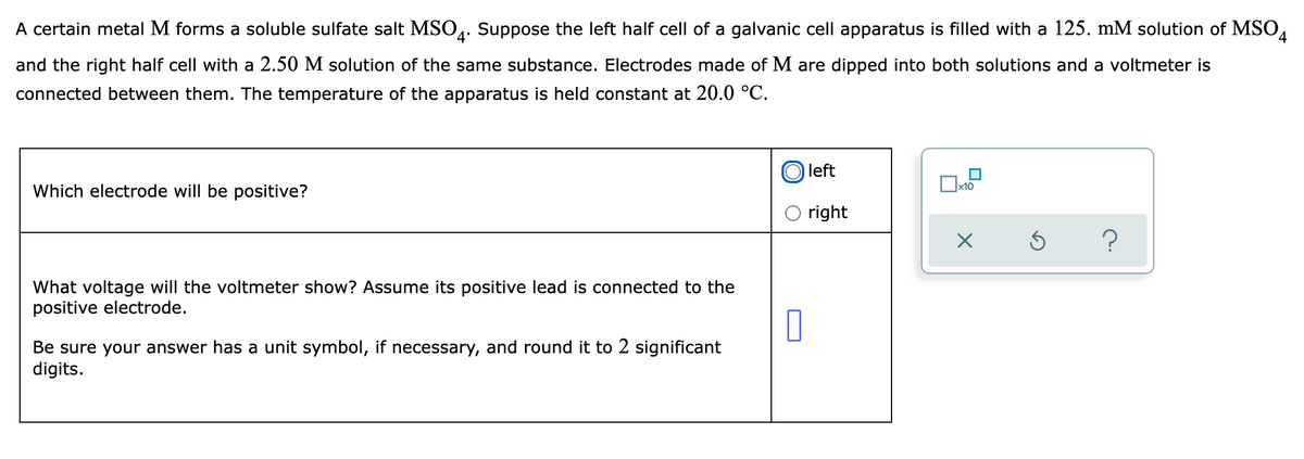 A certain metal M forms a soluble sulfate salt MSO4. Suppose the left half cell of a galvanic cell apparatus is filled with a 125. mM solution of MSO4
and the right half cell with a 2.50 M solution of the same substance. Electrodes made of M are dipped into both solutions and a voltmeter is
connected between them. The temperature of the apparatus is held constant at 20.0 °C.
Which electrode will be positive?
0x₁
left
right
?
What voltage will the voltmeter show? Assume its positive lead is connected to the
positive electrode.
Be sure your answer has a unit symbol, if necessary, and round it to 2 significant
digits.
0
x10
X