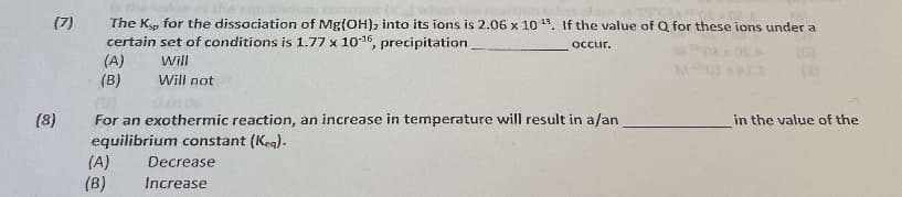 The Ken for the dissociation of Mg{OH), into its ions is 2.06 x 10 13. If the value of Q for these ions under a
certain set of conditions is 1.77 x 1016, precipitation
(A)
(B)
(7)
occur.
Will
Will not
(8)
For an exothermic reaction, an increase in temperature will result in a/an
in the value of the
equilibrium constant (Kea).
(A)
(B)
Decrease
Increase
