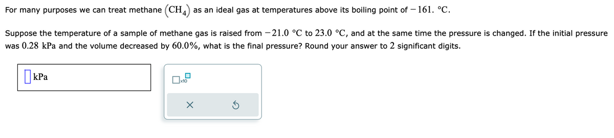 For many purposes we can treat methane (CH) as an ideal gas at temperatures above its boiling point of -161. °C.
Suppose the temperature of a sample of methane gas is raised from -21.0 °C to 23.0 °C, and at the same time the pressure is changed. If the initial pressure
was 0.28 kPa and the volume decreased by 60.0%, what is the final pressure? Round your answer to 2 significant digits.
kPa
x10
X
S