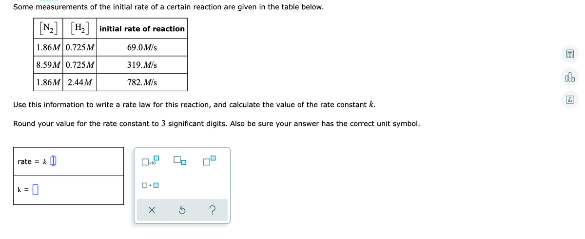 Some measurements of the initial rate of a certain reaction are given in the table below.
[N-]
N2| H2| initial rate of reaction
1.86M 0.725М
69.0M/s
8.59 M 0.725М
319.M/s
olo
1.86M 2.44М
782.M/s
Ar
Use this information to write a rate law for this reaction, and calculate the value of the rate constant k.
Round your value for the rate constant to 3 significant digits. Also be sure your answer has the correct unit symbol.
rate = k |I|
x10
0
k =
