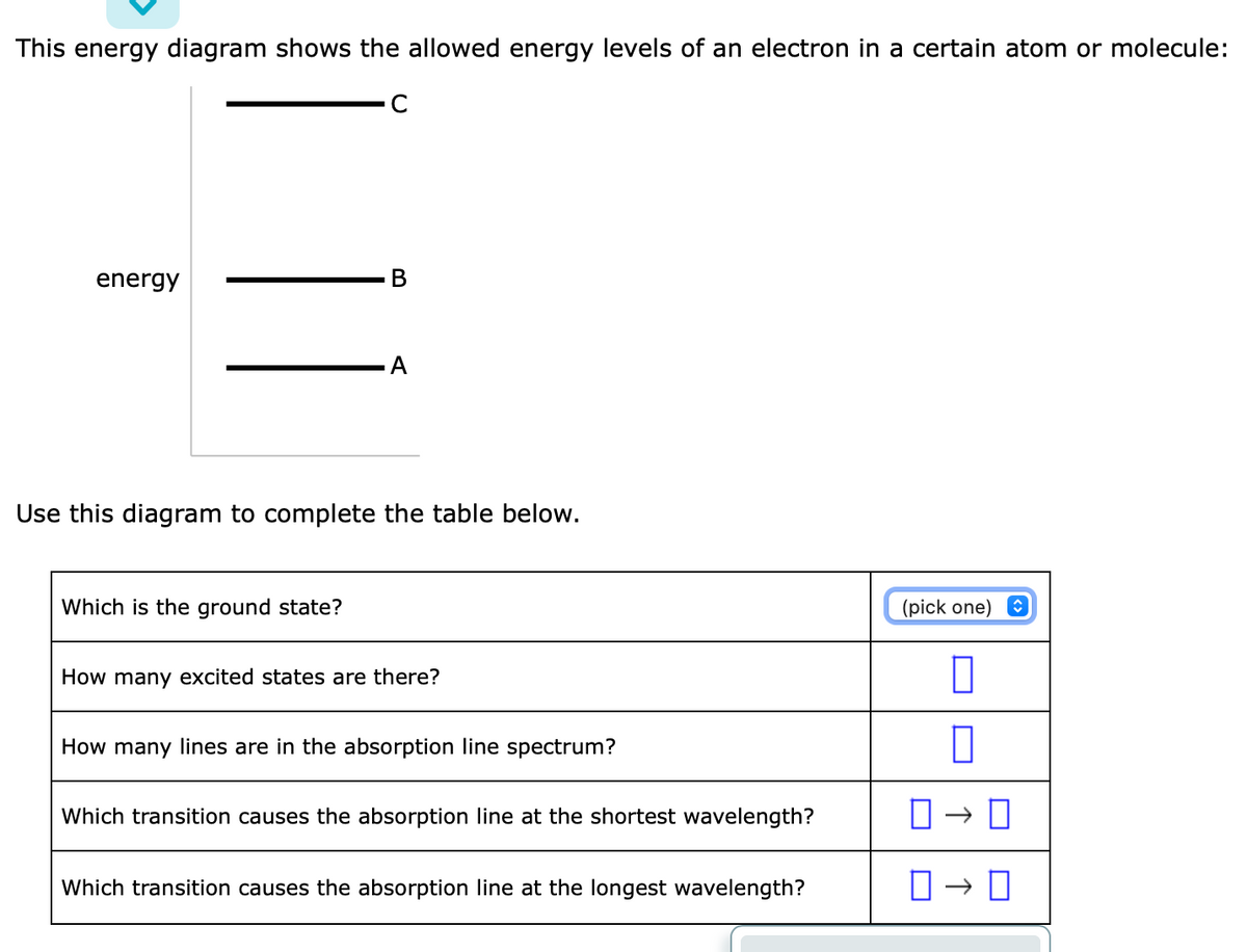 This energy diagram shows the allowed energy levels of an electron in a certain atom or molecule:
C
energy
B
Which is the ground state?
A
Use this diagram to complete the table below.
How many excited states are there?
How many lines are in the absorption line spectrum?
Which transition causes the absorption line at the shortest wavelength?
Which transition causes the absorption line at the longest wavelength?
(pick one)
0
0
0-0
0→0