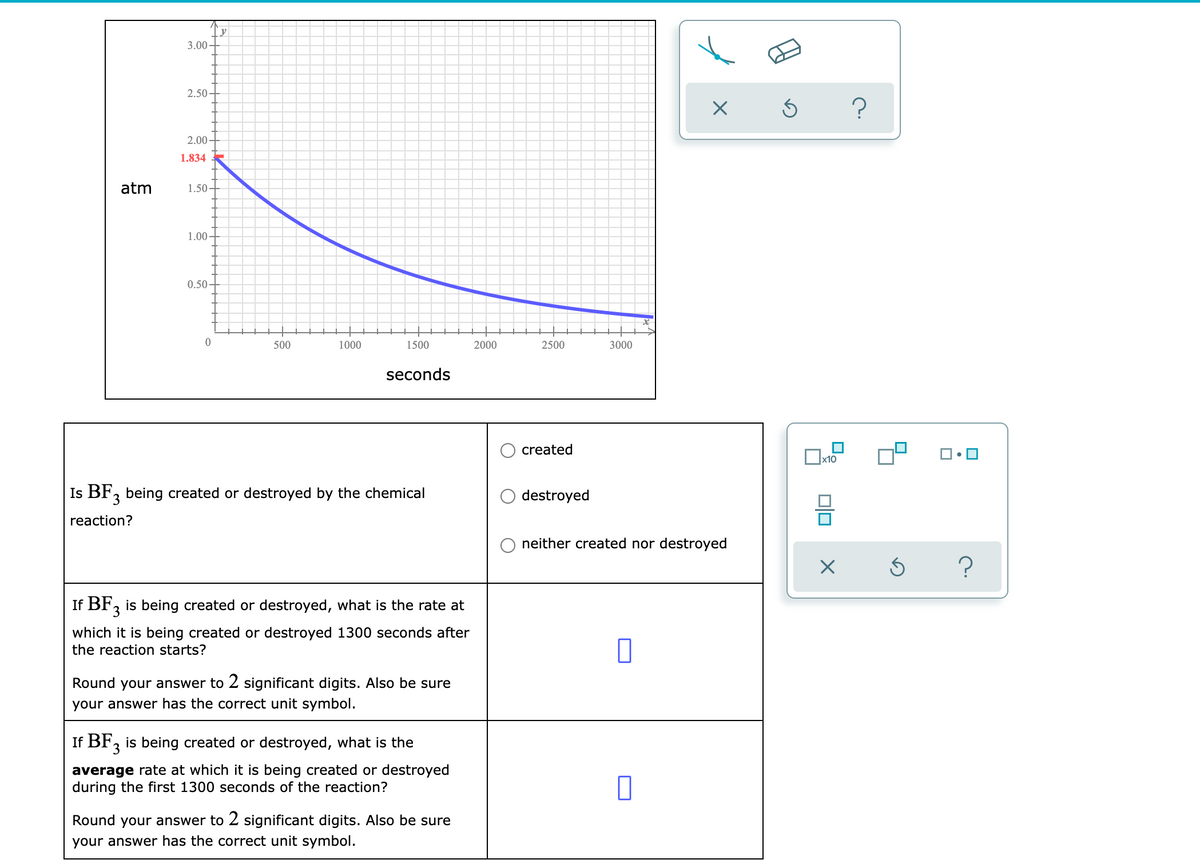 y
3.00
2.50
2.00
1.834
atm
1.50
1.00
0.50
500
1000
1500
2000
2500
3000
seconds
created
Ox10
Is BF, being created or destroyed by the chemical
destroyed
reaction?
neither created nor destroyed
If BF, is being created or destroyed, what is the rate at
which it is being created or destroyed 1300 seconds after
the reaction starts?
Round your answer to 2 significant digits. Also be sure
your answer has the correct unit symbol.
If BF, is being created or destroyed, what is the
average rate at which it is being created or destroyed
during the first 1300 seconds of the reaction?
Round your answer to 2 significant digits. Also be sure
your answer has the correct unit symbol.
