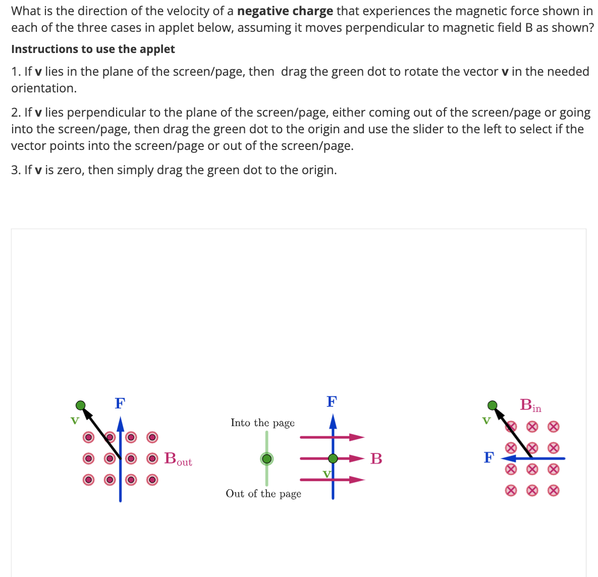 What is the direction of the velocity of a negative charge that experiences the magnetic force shown in
each of the three cases in applet below, assuming it moves perpendicular to magnetic field B as shown?
Instructions to use the applet
1. If v lies in the plane of the screen/page, then drag the green dot to rotate the vector v in the needed
orientation.
2. If v lies perpendicular to the plane of the screen/page, either coming out of the screen/page or going
into the screen/page, then drag the green dot to the origin and use the slider to the left to select if the
vector points into the screen/page or out of the screen/page.
3. If v is zero, then simply drag the green dot to the origin.
F
O
Bout
Into the page
Out of the page
B
V
F
Bin
· · · ·
××