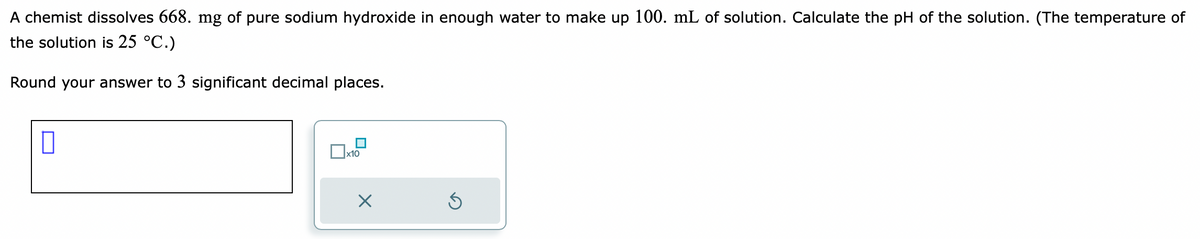 A chemist dissolves 668. mg of pure sodium hydroxide in enough water to make up 100. mL of solution. Calculate the pH of the solution. (The temperature of
the solution is 25 °C.)
Round your answer to 3 significant decimal places.
x10
S