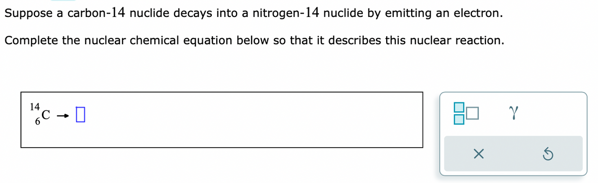 Suppose a carbon-14 nuclide decays into a nitrogen-14 nuclide by emitting an electron.
Complete the nuclear chemical equation below so that it describes this nuclear reaction.
0+3/1
14
X
Y
3