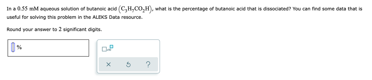 In a 0.55 mM aqueous solution of butanoic acid (C,H,CO,H), what is the percentage of butanoic acid that is dissociated? You can find some data that is
useful for solving this problem in the ALEKS Data resource.
Round your answer to 2 significant digits.
| %
x10
