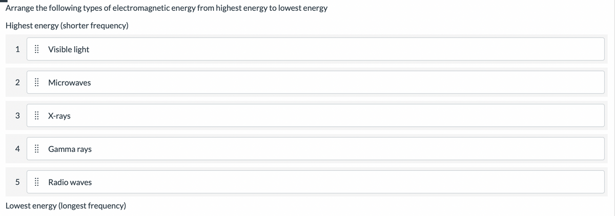 Arrange the following types of electromagnetic energy from highest energy to lowest energy
Highest energy (shorter frequency)
1
2
3
4
5
::::
Visible light
::::
Microwaves
:: X-rays
Gamma rays
Radio waves
Lowest energy (longest frequency)