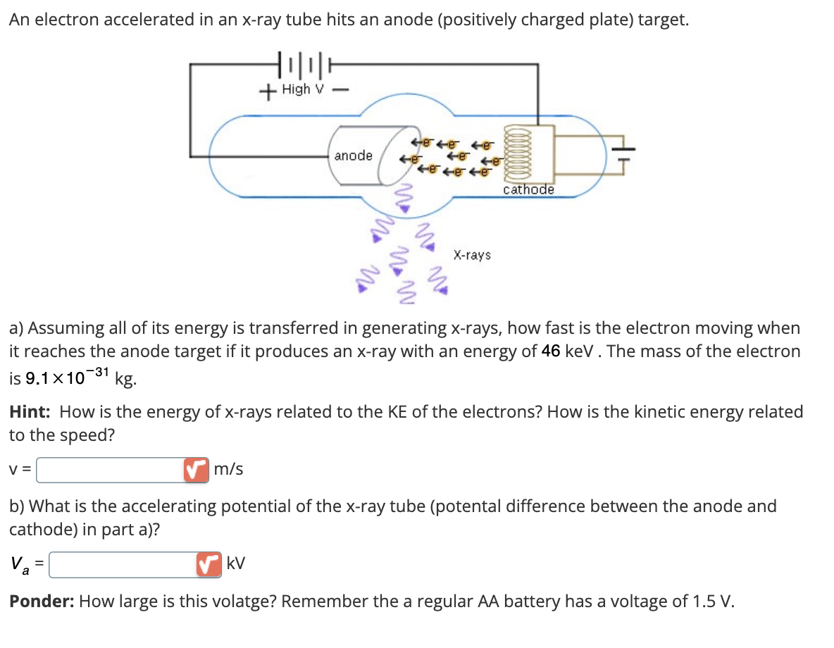 An electron accelerated in an x-ray tube hits an anode (positively charged plate) target.
V=
HOTE
m/s
+High V-
=
anode
kV
cer cer Ger
4848
46
N
Now
484846
a) Assuming all of its energy is transferred in generating x-rays, how fast is the electron moving when
it reaches the anode target if it produces an x-ray with an energy of 46 keV . The mass of the electron
is 9.1 x10-31 kg.
IM M
Hint: How is the energy of x-rays related to the KE of the electrons? How is the kinetic energy related
to the speed?
X-rays
cathode
b) What is the accelerating potential of the x-ray tube (potental difference between the anode and
cathode) in part a)?
Va
Ponder: How large is this volatge? Remember the a regular AA battery has a voltage of 1.5 V.