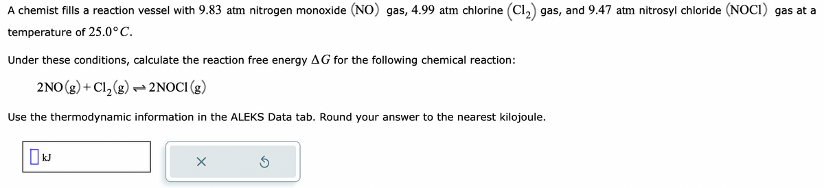 A chemist fills a reaction vessel with 9.83 atm nitrogen monoxide (NO) gas, 4.99 atm chlorine (C1₂) gas, and 9.47 atm nitrosyl chloride (NOC1) gas at a
temperature
of 25.0°C.
Under these conditions, calculate the reaction free energy AG for the following chemical reaction:
2NO(g) + Cl₂(g) → 2NOC1 (g)
Use the thermodynamic information in the ALEKS Data tab. Round your answer to the nearest kilojoule.
☐ kJ
X
Ś