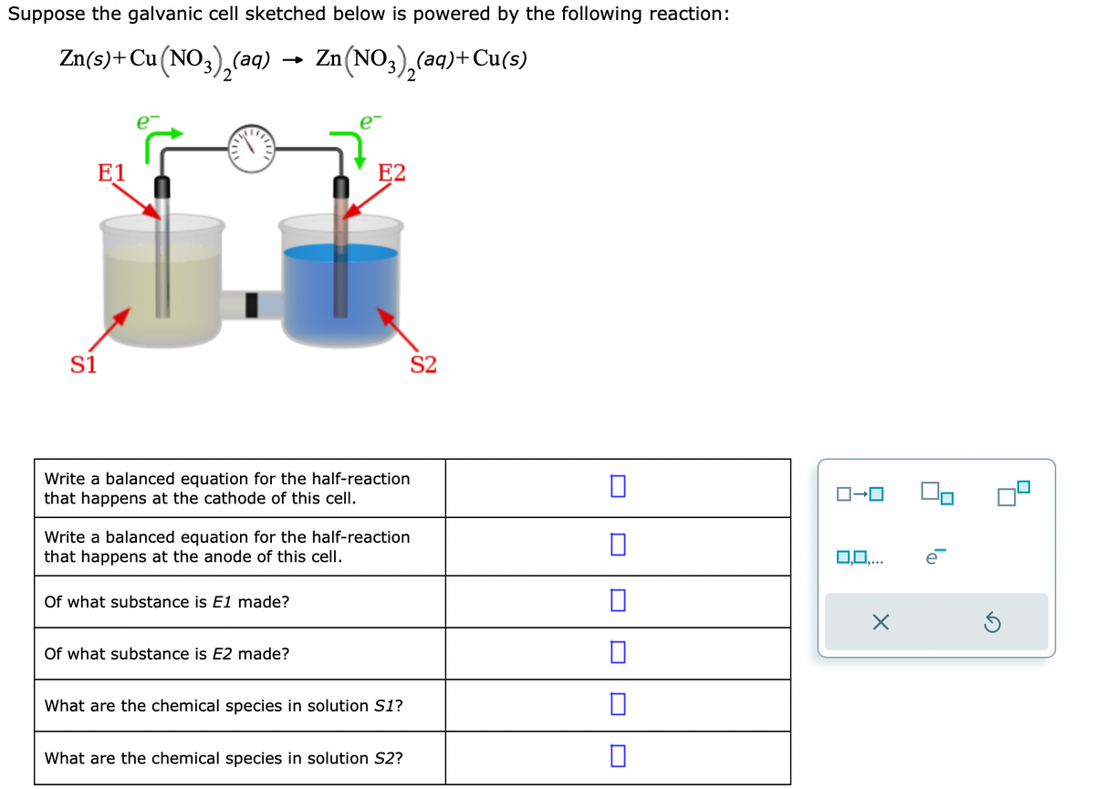 Suppose the galvanic cell sketched below is powered by the following reaction:
Zn(s) + Cu(NO3)₂(aq) → Zn(NO3)₂(aq) + Cu(s)
E1
S1
4
Write a balanced equation for the half-reaction
that happens at the cathode of this cell.
E2
Write a balanced equation for the half-reaction
that happens at the anode of this cell.
Of what substance is E1 made?
Of what substance is E2 made?
What are the chemical species in solution S1?
What are the chemical species in solution S2?
S2
0
0
0
0
0
ロ→ロ
0,0,...
X
Ś