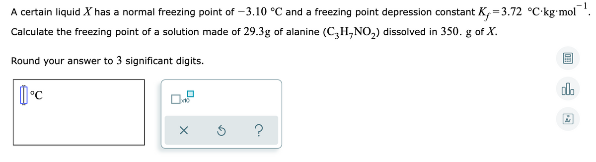 A certain liquid X has a normal freezing point of -3.10 °C and a freezing point depression constant K,=3.72 °C·kg•mol *.
Calculate the freezing point of a solution made of 29.3g of alanine (C,H,NO,) dissolved in 350. g of X.
Round your answer to 3 significant digits.
olo
Ar
