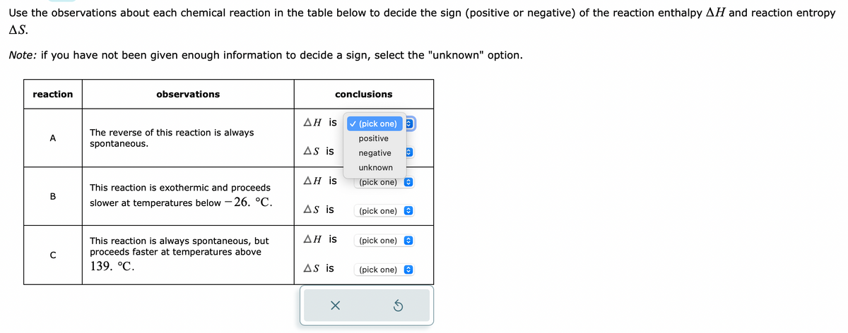 Use the observations about each chemical reaction in the table below to decide the sign (positive or negative) of the reaction enthalpy AH and reaction entropy
AS.
Note: if you have not been given enough information to decide a sign, select the "unknown" option.
reaction
A
B
C
observations
The reverse of this reaction is always
spontaneous.
This reaction is exothermic and proceeds
slower at temperatures below -26. °C.
This reaction is always spontaneous, but
proceeds faster at temperatures above
139. °C.
AH is
AS is
conclusions
AH is
AS is
AH is
AS is
×
✓ (pick one) D
positive
negative
unknown
(pick one) ↑
(pick one)
(pick one)
↑
Ś
↑
↑
(pick one) ↑