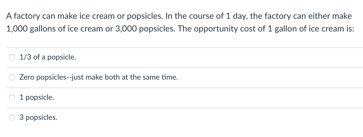 A factory can make ice cream or popsicles. In the course of 1 day, the factory can either make
1,000 gallons of ice cream or 3,000 popsicles. The opportunity cost of 1 gallon of ice cream is:
1/3 of a popsicle.
Zero popsicles--just make both at the same time.
1 popsicle.
3 popsicles.