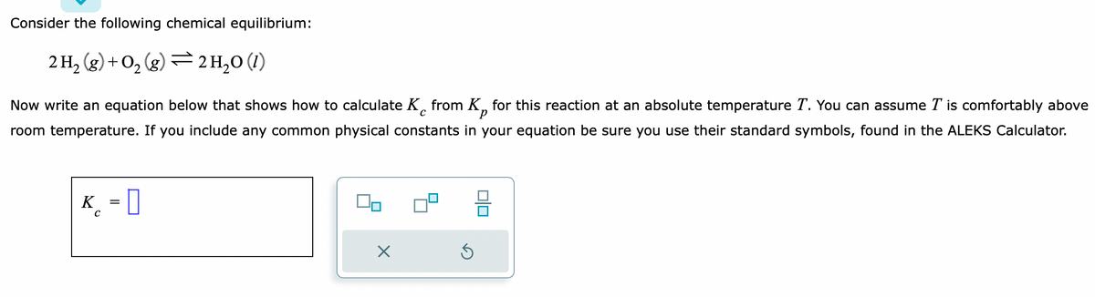 Consider the following chemical equilibrium:
2 H₂(g) + O₂(g) → 2H₂0 (1)
с
Now write an equation below that shows how to calculate K from K for this reaction at an absolute temperature T. You can assume I is comfortably above
room temperature. If you include any common physical constants in your equation be sure you use their standard symbols, found in the ALEKS Calculator.
K = 0
C
On
×
S