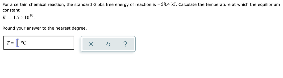 For a certain chemical reaction, the standard Gibbs free energy of reaction is -58.4 kJ. Calculate the temperature at which the equilibrium
constant
K = 1.7 × 10¹0.
Round your answer to the nearest degree.
T =
11°
×
Ś
?
°℃