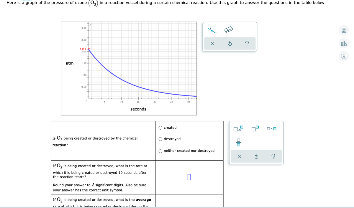 Here is a graph of the pressure of ozone (03) in a reaction vessel during a certain chemical reaction. Use this graph to answer the questions in the table below.
3.00 -
2.50
olo
2.113
2.00-
Ar
atm
1.50-
1.00 -
0.50
10
15
20
25
30
seconds
created
Is O, being created or destroyed by the chemical
destroyed
3.
reaction?
neither created nor destroyed
If O, is being created or destroyed, what is the rate at
3.
which
is being created or destroyed 10 seconds after
the reaction starts?
Round your answer to 2 significant digits. Also be sure
your answer has the correct unit symbol.
If O, is being created or destroyed, what is the average
rate at which it is heina created or destroved durina the.
