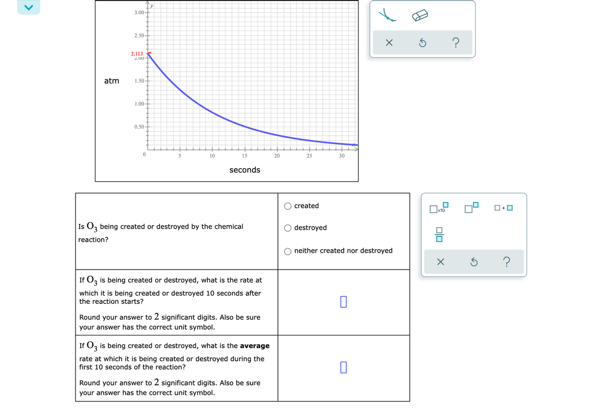 3.00-
2.50
2.113
2.00+
atm
1.50
1.00
0.50
10
15
20
25
30
seconds
created
Ox10
Is O, being created or destroyed by the chemical
E.
destroyed
reaction?
neither created nor destroyed
If O, is being created or destroyed, what is the rate at
which it is being created or destroyed 10 seconds after
the reaction starts?
Round your answer to 2 significant digits. Also be sure
your answer has the correct unit symbol.
If Oz is being created or destroyed, what is the average
rate at which it is being created or destroyed during the
first 10 seconds of the reaction?
Round your answer to 2 significant digits. Also be sure
your answer has the correct unit symbol.
