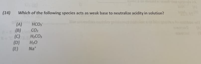 (14)
Which of the following species acts as weak base to neutralize acidity in solution?
HCO3
(A)
(B)
(C)
(D)
(E)
CO2
H2CO3
H20
Na*
