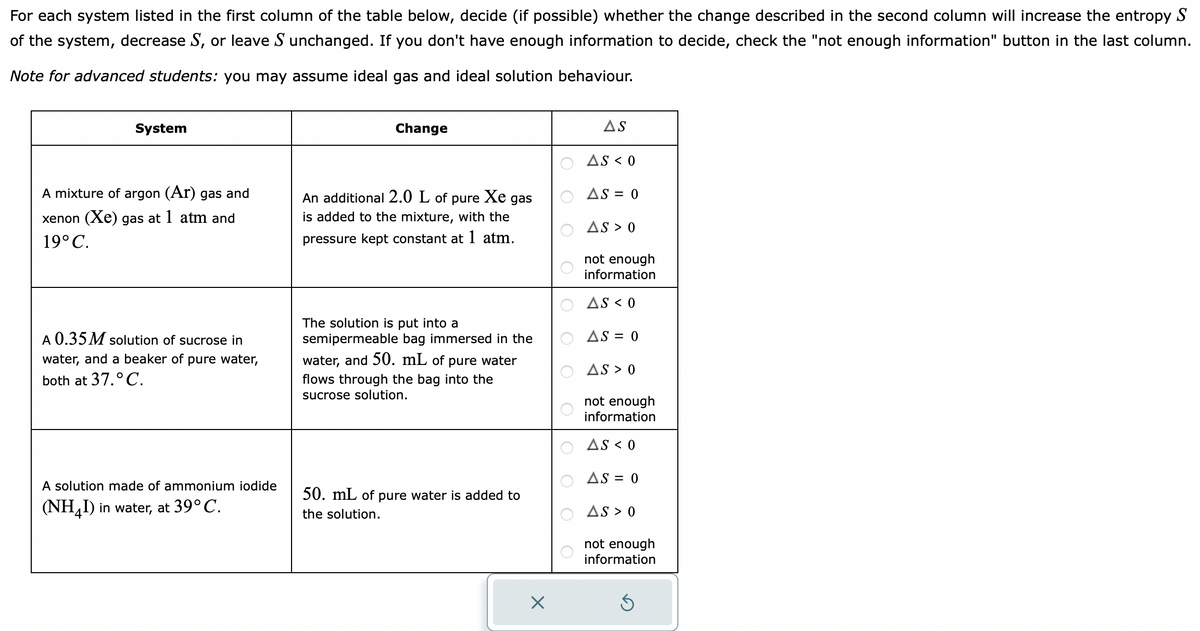 For each system listed in the first column of the table below, decide (if possible) whether the change described in the second column will increase the entropy S
of the system, decrease S, or leave S unchanged. If you don't have enough information to decide, check the "not enough information" button in the last column.
Note for advanced students: you may assume ideal gas and ideal solution behaviour.
System
A mixture of argon (Ar) gas and
xenon (Xe) gas at 1 atm and
19° C.
A 0.35 M solution of sucrose in
water, and a beaker of pure water,
both at 37. ° C.
A solution made of ammonium iodide
(NH4I) in water, at 39° C.
Change
An additional 2.0 L of
pure Xe gas
is added to the mixture, with the
pressure kept constant at 1 atm.
The solution is put into
semipermeable bag immersed in the
water, and 50. mL of pure water
flows through the bag into the
sucrose solution.
50. mL of pure water is added to
the solution.
X
AS
AS < 0
AS = 0
AS > 0
not enough
information
AS < 0
AS = 0
AS > 0
not enough
information
AS < 0
AS = 0
AS > 0
not enough
information
3