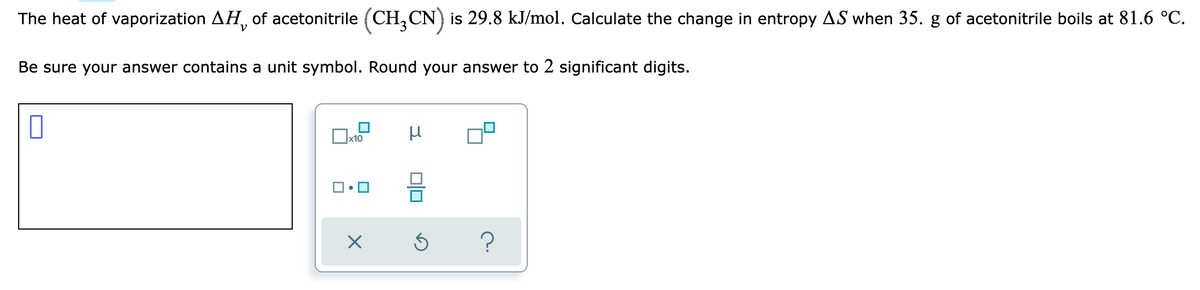 The heat of vaporization AH, of acetonitrile (CH,CN) is 29.8 kJ/mol. Calculate the change in entropy AS when 35. g of acetonitrile boils at 81.6 °C.
Be sure your answer contains a unit symbol. Round your answer to 2 significant digits.
x10
