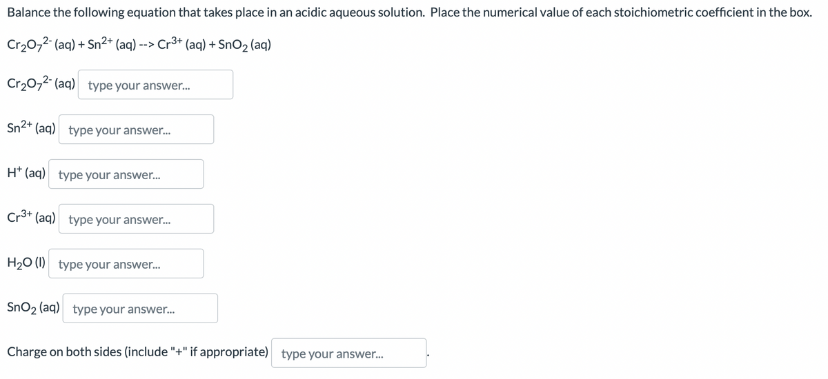 Balance the following equation that takes place in an acidic aqueous solution. Place the numerical value of each stoichiometric coefficient in the box.
Cr₂O7²- (aq) + Sn²+ (aq) --> Cr³+ (aq) + SnO₂ (aq)
Cr₂O72- (aq) type your answer...
Sn2+ (aq) type your answer...
H+ (aq) type your answer...
Cr3+ (aq) type your answer...
H₂O (1) type your answer...
SnO₂ (aq) type your answer...
Charge on both sides (include "+" if appropriate) type your answer...